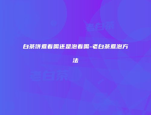 白茶饼煮着喝还是泡着喝-老白茶煮泡方法