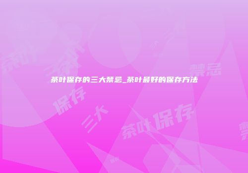 茶叶保存的三大禁忌_茶叶最好的保存方法