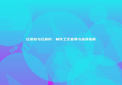 红茶包与红茶叶：制作工艺差异与选择指南
