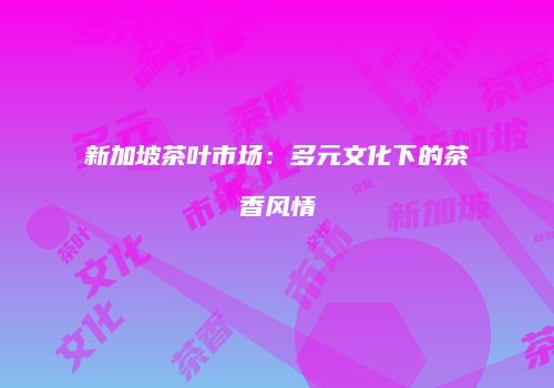 新加坡茶叶市场：多元文化下的茶香风情
