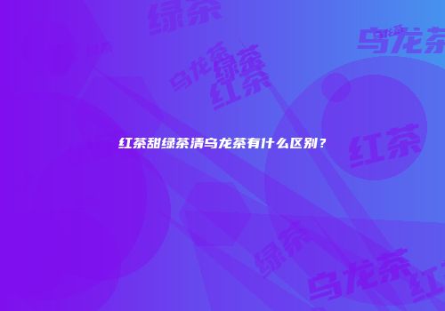 红茶甜绿茶清乌龙茶有什么区别？