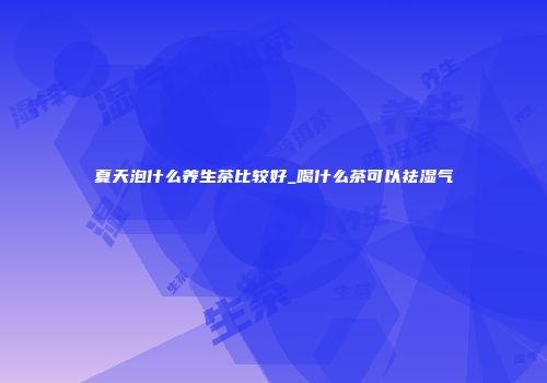 夏天泡什么养生茶比较好_喝什么茶可以祛湿气
