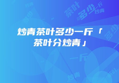 炒青茶叶多少一斤「茶叶分炒青」