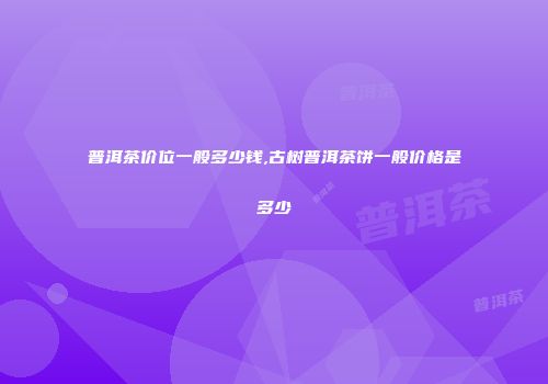 普洱茶价位一般多少钱,古树普洱茶饼一般价格是多少