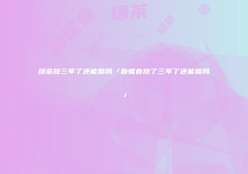 绿茶放三年了还能喝吗「碧螺春放了三年了还能喝吗」