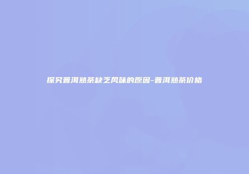 探究普洱熟茶缺乏风味的原因-普洱熟茶价格