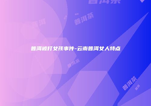 普洱被打女孩事件-云南普洱女人特点