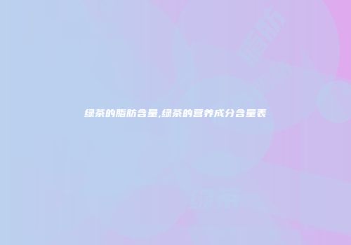 绿茶的脂肪含量,绿茶的营养成分含量表
