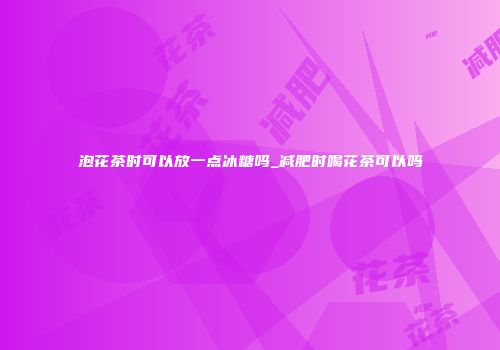 泡花茶时可以放一点冰糖吗_减肥时喝花茶可以吗