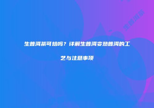 生普洱茶可焙吗？详解生普洱变熟普洱的工艺与注意事项