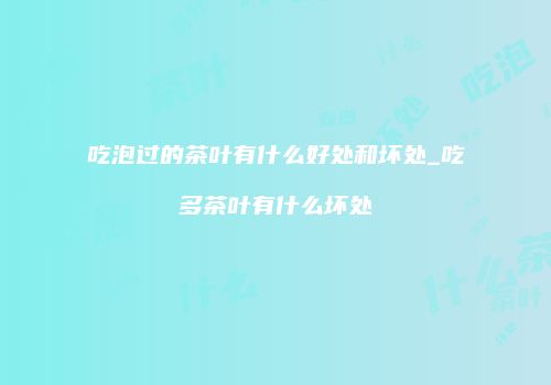 吃泡过的茶叶有什么好处和坏处_吃多茶叶有什么坏处