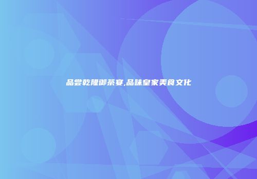 品尝乾隆御茶宴,品味皇家美食文化