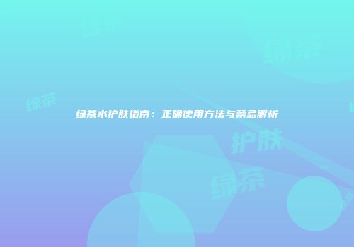 绿茶水护肤指南：正确使用方法与禁忌解析