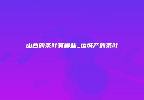 山西的茶叶有哪些_运城产的茶叶