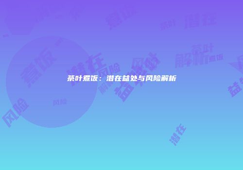 茶叶煮饭：潜在益处与风险解析