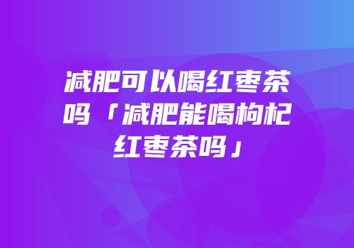 减肥可以喝红枣茶吗「减肥能喝枸杞红枣茶吗」