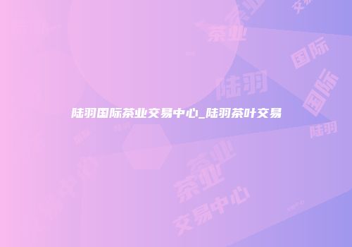 陆羽国际茶业交易中心_陆羽茶叶交易