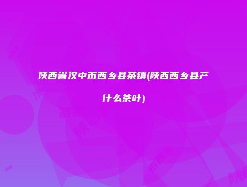 陕西省汉中市西乡县茶镇(陕西西乡县产什么茶叶)