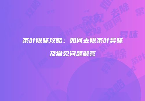 茶叶除味攻略：如何去除茶叶异味及常见问题解答