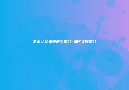 怎么才能更好的卖茶叶-如何卖好茶叶
