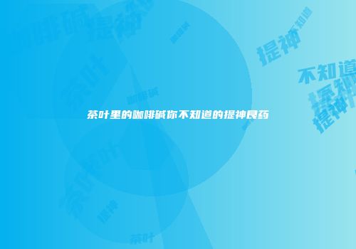 茶叶里的咖啡碱你不知道的提神良药