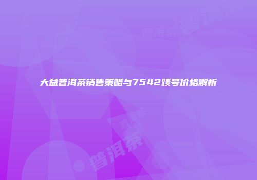 大益普洱茶销售策略与7542唛号价格解析