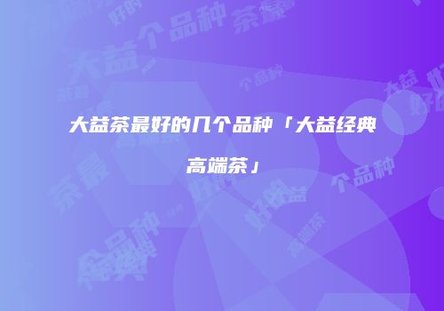 大益茶最好的几个品种「大益经典高端茶」