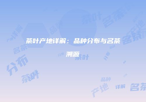 茶叶产地详解：品种分布与名茶溯源