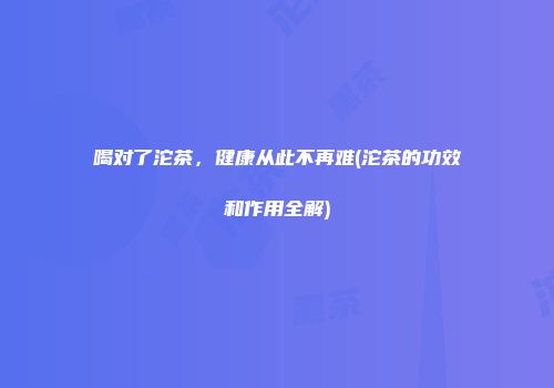 喝对了沱茶，健康从此不再难(沱茶的功效和作用全解)