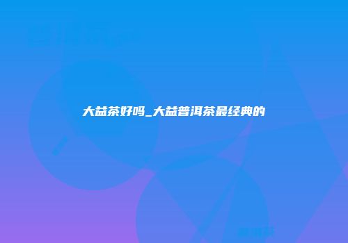 大益茶好吗_大益普洱茶最经典的