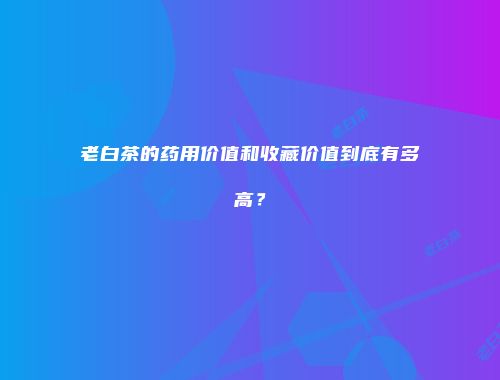 老白茶的药用价值和收藏价值到底有多高？