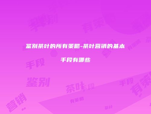 鉴别茶叶的所有策略-茶叶营销的基本手段有哪些