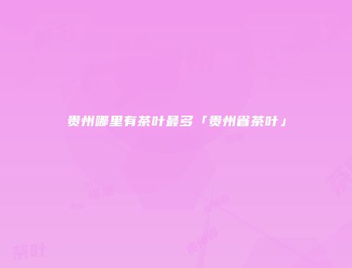 贵州哪里有茶叶最多「贵州省茶叶」