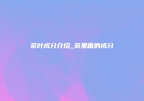茶叶成分介绍_茶里面的成分