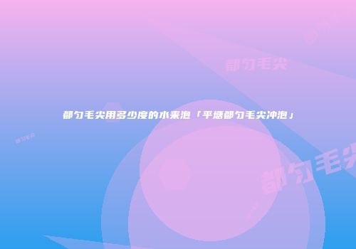 都匀毛尖用多少度的水来泡「平塘都匀毛尖冲泡」