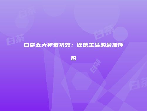 白茶五大神奇功效：健康生活的最佳伴侣