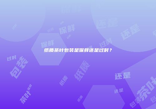 纸质茶叶包装是保鲜还是过时？