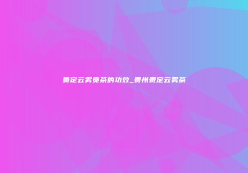 贵定云雾贡茶的功效_贵州贵定云雾茶