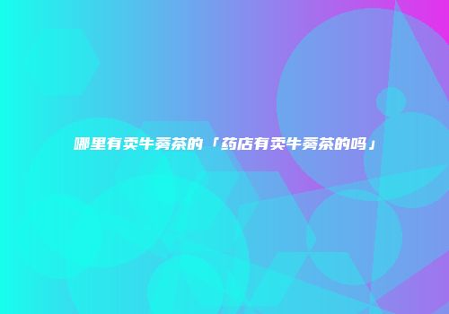 哪里有卖牛蒡茶的「药店有卖牛蒡茶的吗」