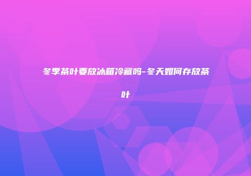 冬季茶叶要放冰箱冷藏吗-冬天如何存放茶叶