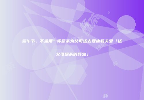 端午节，不如用一杯绿茶为父母送去健康和关爱「送父母绿茶的好处」