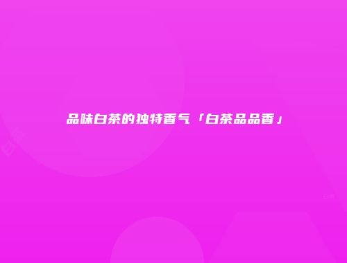 品味白茶的独特香气「白茶品品香」