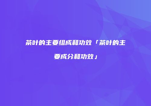 茶叶的主要组成和功效「茶叶的主要成分和功效」