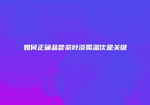如何正确品尝茶叶淡喝温饮是关键