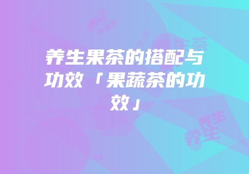 养生果茶的搭配与功效「果蔬茶的功效」
