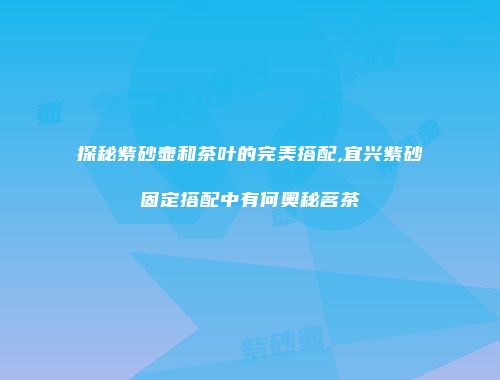 探秘紫砂壶和茶叶的完美搭配,宜兴紫砂固定搭配中有何奥秘茗茶