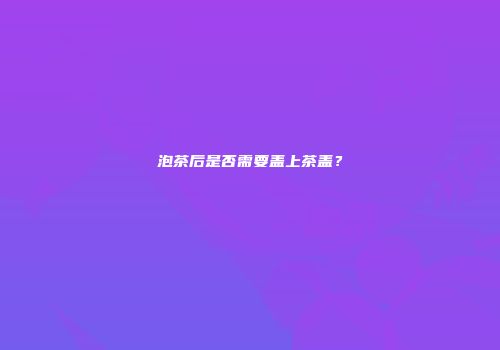 泡茶后是否需要盖上茶盖？