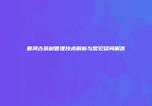 普洱古茶树管理技术解析与常见疑问解答
