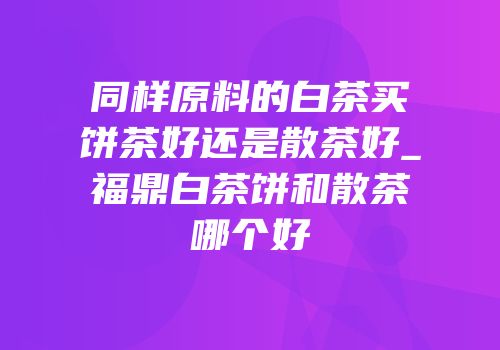 同样原料的白茶买饼茶好还是散茶好_福鼎白茶饼和散茶哪个好