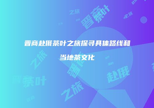 晋商赴俄茶叶之旅探寻具体路线和当地茶文化